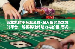 尊龙凯时平台怎么样-深入探究尊龙凯时平台，解析其独特魅力与价值-尊龙凯时平台怎么样
