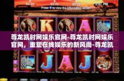 尊龙凯时网娱乐官网-尊龙凯时网娱乐官网，重塑在线娱乐的新风尚-尊龙凯时网娱乐官网