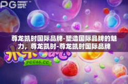 尊龙凯时国际品牌-塑造国际品牌的魅力，尊龙凯时-尊龙凯时国际品牌