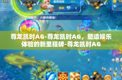 尊龙凯时AG-尊龙凯时AG，塑造娱乐体验的新里程碑-尊龙凯时AG