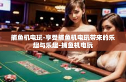 捕鱼机电玩-享受捕鱼机电玩带来的乐趣与乐趣-捕鱼机电玩
