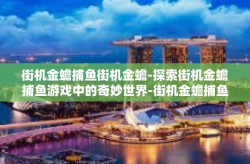 街机金蟾捕鱼街机金蟾-探索街机金蟾捕鱼游戏中的奇妙世界-街机金蟾捕鱼街机金蟾
