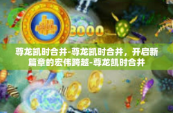 尊龙凯时合并-尊龙凯时合并，开启新篇章的宏伟跨越-尊龙凯时合并