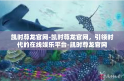 凯时尊龙官网-凯时尊龙官网，引领时代的在线娱乐平台-凯时尊龙官网