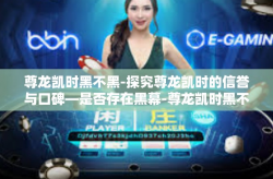 尊龙凯时黑不黑-探究尊龙凯时的信誉与口碑—是否存在黑幕-尊龙凯时黑不黑