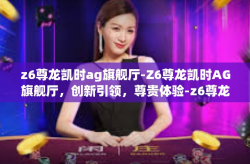 z6尊龙凯时ag旗舰厅-Z6尊龙凯时AG旗舰厅，创新引领，尊贵体验-z6尊龙凯时ag旗舰厅