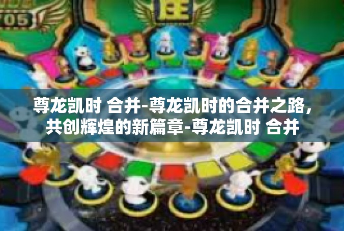 尊龙凯时 合并-尊龙凯时的合并之路，共创辉煌的新篇章-尊龙凯时 合并