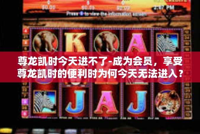 尊龙凯时今天进不了-成为会员，享受尊龙凯时的便利时为何今天无法进入？尊龙凯时今天进不了