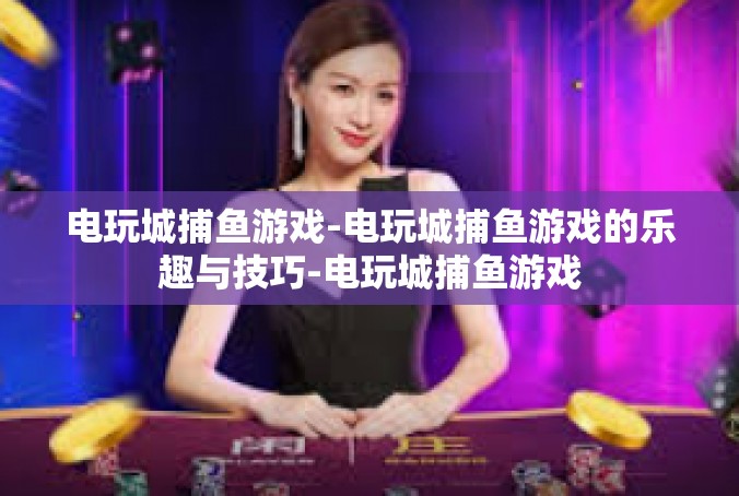 电玩城捕鱼游戏-电玩城捕鱼游戏的乐趣与技巧-电玩城捕鱼游戏