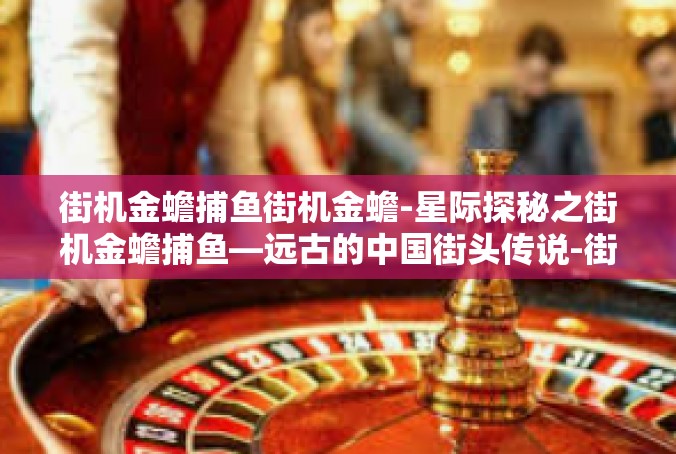 街机金蟾捕鱼街机金蟾-星际探秘之街机金蟾捕鱼—远古的中国街头传说-街机金蟾捕鱼街机金蟾