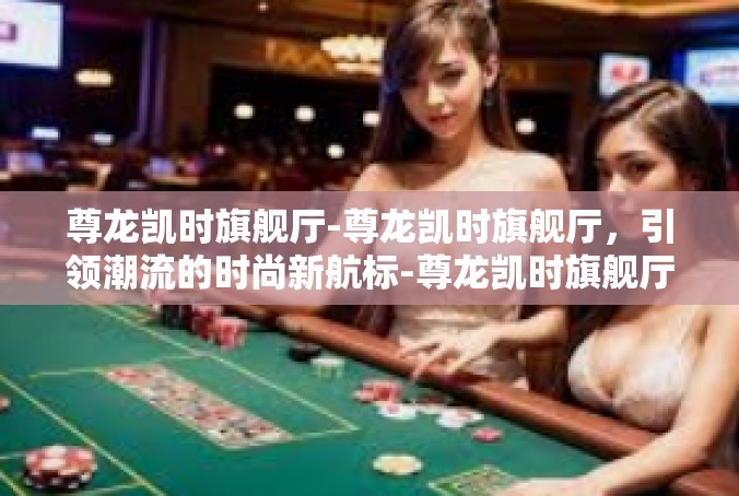 尊龙凯时旗舰厅-尊龙凯时旗舰厅，引领潮流的时尚新航标-尊龙凯时旗舰厅
