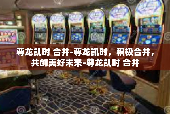 尊龙凯时 合并-尊龙凯时，积极合并，共创美好未来-尊龙凯时 合并