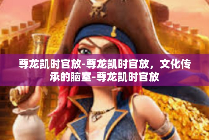 尊龙凯时官放-尊龙凯时官放，文化传承的脑室-尊龙凯时官放