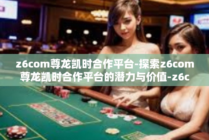 z6com尊龙凯时合作平台-探索z6com尊龙凯时合作平台的潜力与价值-z6com尊龙凯时合作平台