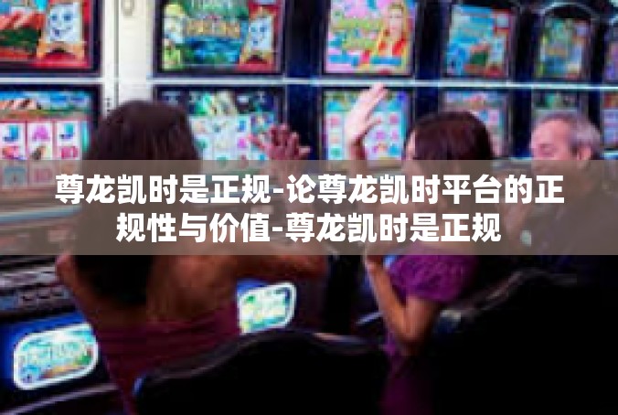 尊龙凯时是正规-论尊龙凯时平台的正规性与价值-尊龙凯时是正规