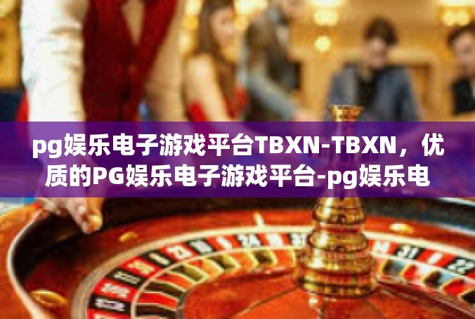 pg娱乐电子游戏平台TBXN-TBXN，优质的PG娱乐电子游戏平台-pg娱乐电子游戏平台TBXN
