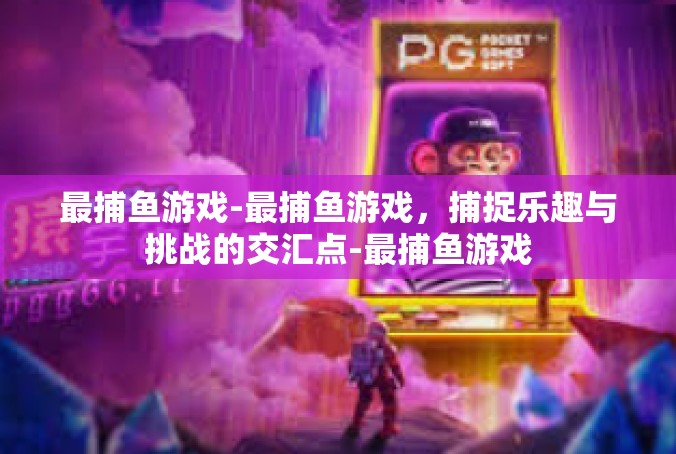 最捕鱼游戏-最捕鱼游戏，捕捉乐趣与挑战的交汇点-最捕鱼游戏