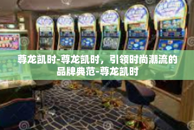 尊龙凯时-尊龙凯时，引领时尚潮流的品牌典范-尊龙凯时
