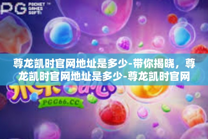 尊龙凯时官网地址是多少-带你揭晓，尊龙凯时官网地址是多少-尊龙凯时官网地址是多少