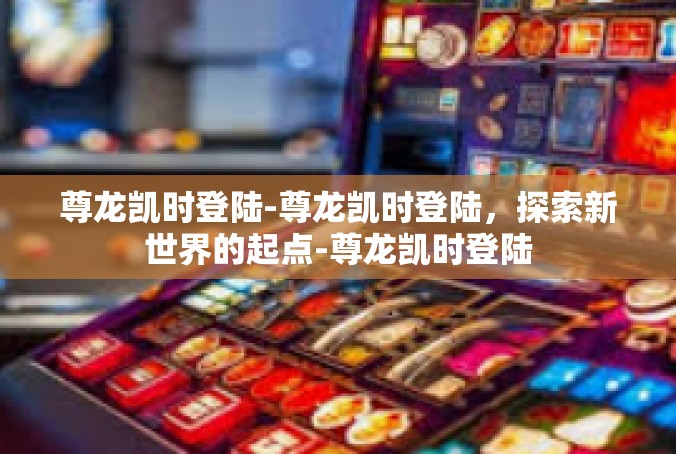 尊龙凯时登陆-尊龙凯时登陆，探索新世界的起点-尊龙凯时登陆