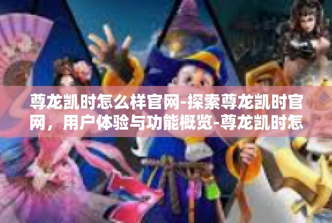 尊龙凯时怎么样官网-探索尊龙凯时官网，用户体验与功能概览-尊龙凯时怎么样官网