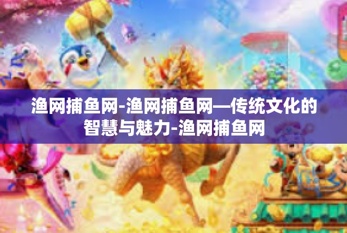 渔网捕鱼网-渔网捕鱼网—传统文化的智慧与魅力-渔网捕鱼网