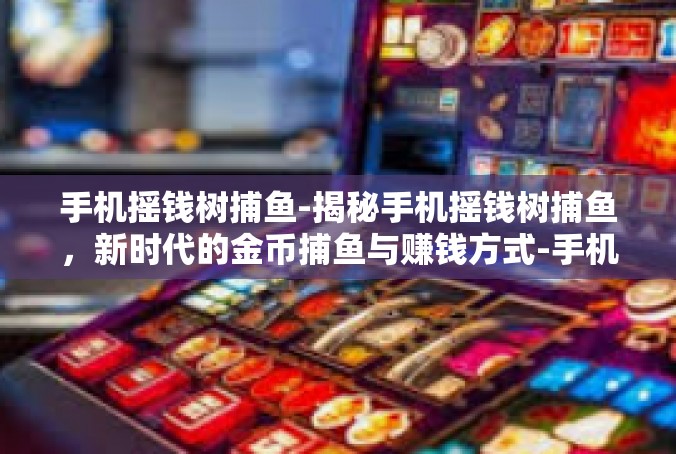 手机摇钱树捕鱼-揭秘手机摇钱树捕鱼，新时代的金币捕鱼与赚钱方式-手机摇钱树捕鱼