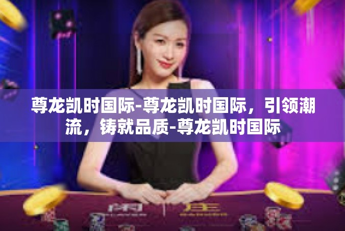 尊龙凯时国际-尊龙凯时国际，引领潮流，铸就品质-尊龙凯时国际
