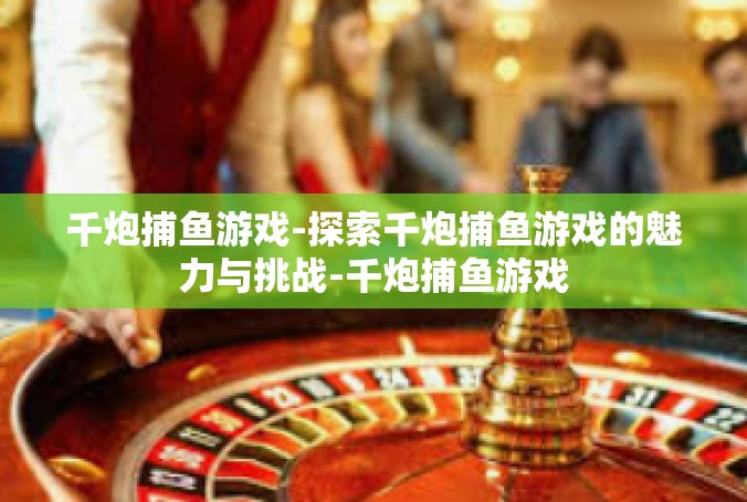 千炮捕鱼游戏-探索千炮捕鱼游戏的魅力与挑战-千炮捕鱼游戏