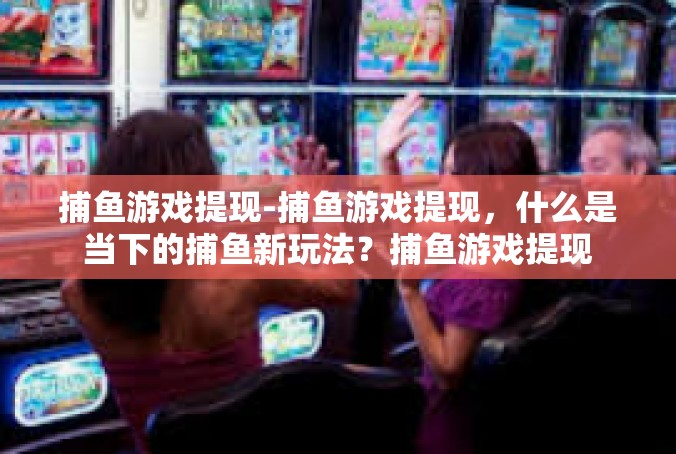 捕鱼游戏提现-捕鱼游戏提现，什么是当下的捕鱼新玩法？捕鱼游戏提现