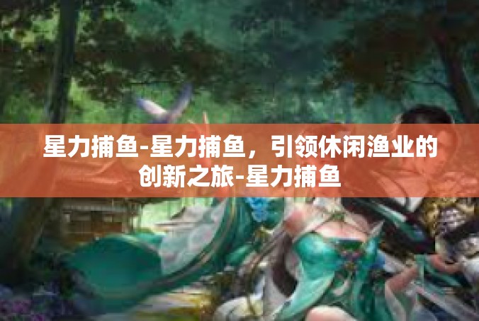 星力捕鱼-星力捕鱼，引领休闲渔业的创新之旅-星力捕鱼