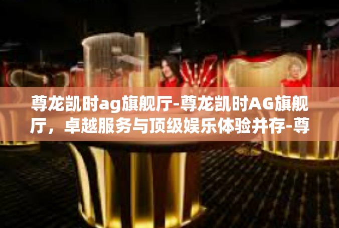 尊龙凯时ag旗舰厅-尊龙凯时AG旗舰厅，卓越服务与顶级娱乐体验并存-尊龙凯时ag旗舰厅