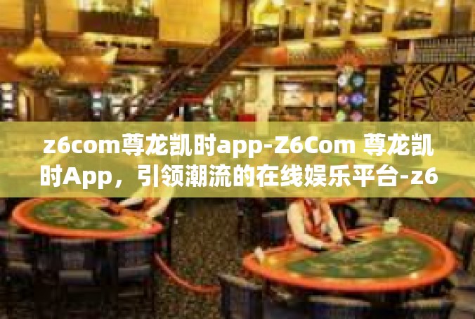 z6com尊龙凯时app-Z6Com 尊龙凯时App，引领潮流的在线娱乐平台-z6com尊龙凯时app
