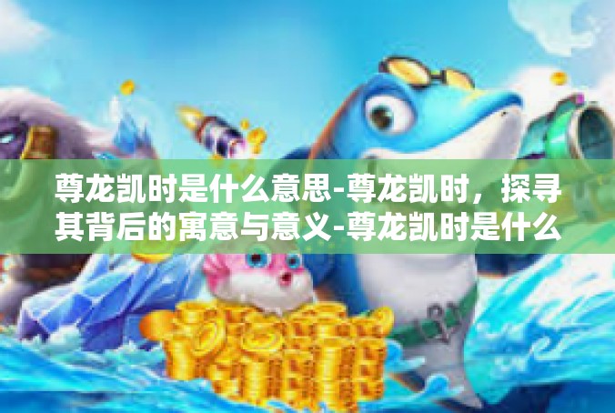 尊龙凯时是什么意思-尊龙凯时，探寻其背后的寓意与意义-尊龙凯时是什么意思
