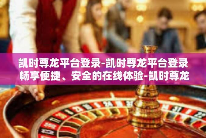 凯时尊龙平台登录-凯时尊龙平台登录 畅享便捷、安全的在线体验-凯时尊龙平台登录