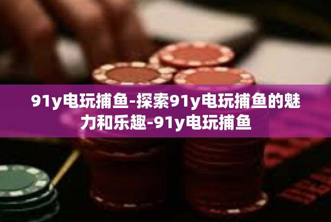 91y电玩捕鱼-探索91y电玩捕鱼的魅力和乐趣-91y电玩捕鱼