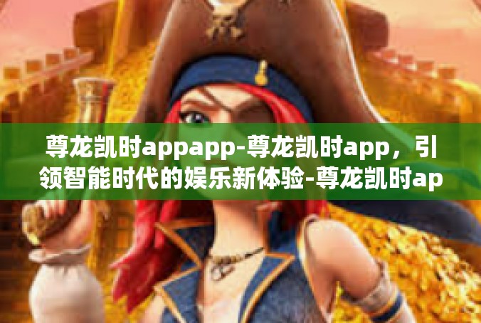 尊龙凯时appapp-尊龙凯时app，引领智能时代的娱乐新体验-尊龙凯时appapp