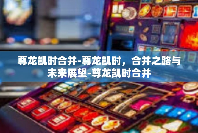 尊龙凯时合并-尊龙凯时，合并之路与未来展望-尊龙凯时合并