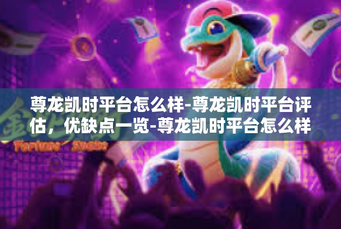 尊龙凯时平台怎么样-尊龙凯时平台评估，优缺点一览-尊龙凯时平台怎么样