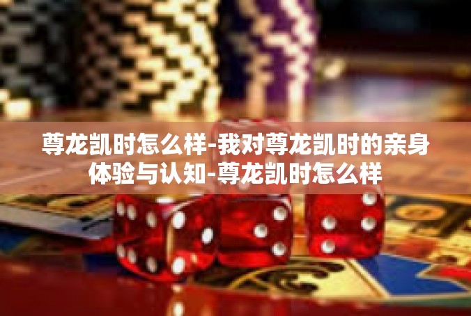 尊龙凯时怎么样-我对尊龙凯时的亲身体验与认知-尊龙凯时怎么样