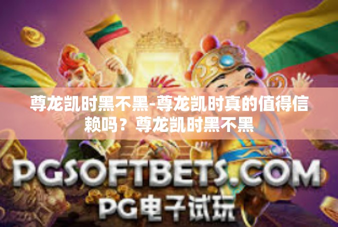 尊龙凯时黑不黑-尊龙凯时真的值得信赖吗？尊龙凯时黑不黑