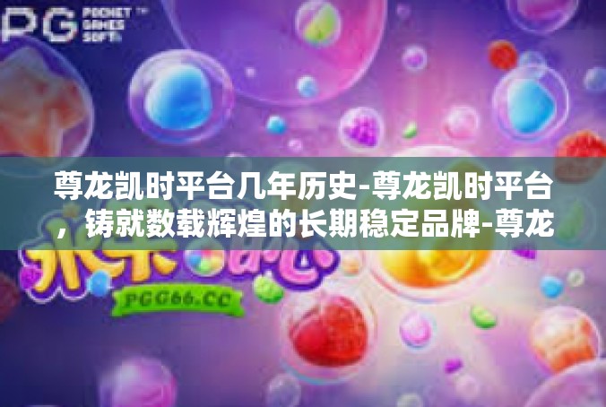 尊龙凯时平台几年历史-尊龙凯时平台，铸就数载辉煌的长期稳定品牌-尊龙凯时平台几年历史