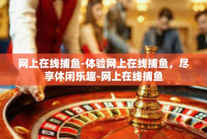 网上在线捕鱼-体验网上在线捕鱼，尽享休闲乐趣-网上在线捕鱼