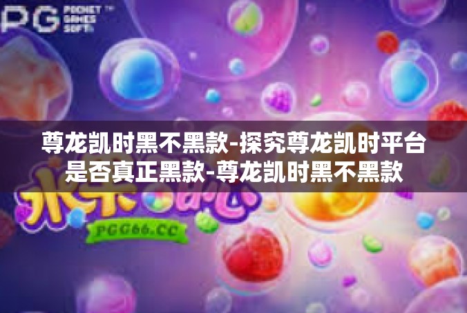 尊龙凯时黑不黑款-探究尊龙凯时平台是否真正黑款-尊龙凯时黑不黑款