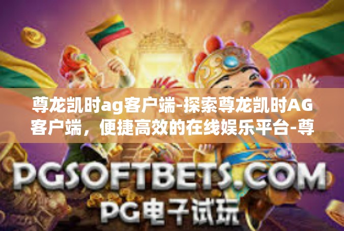 尊龙凯时ag客户端-探索尊龙凯时AG客户端，便捷高效的在线娱乐平台-尊龙凯时ag客户端