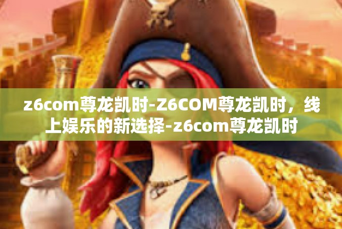 z6com尊龙凯时-Z6COM尊龙凯时，线上娱乐的新选择-z6com尊龙凯时