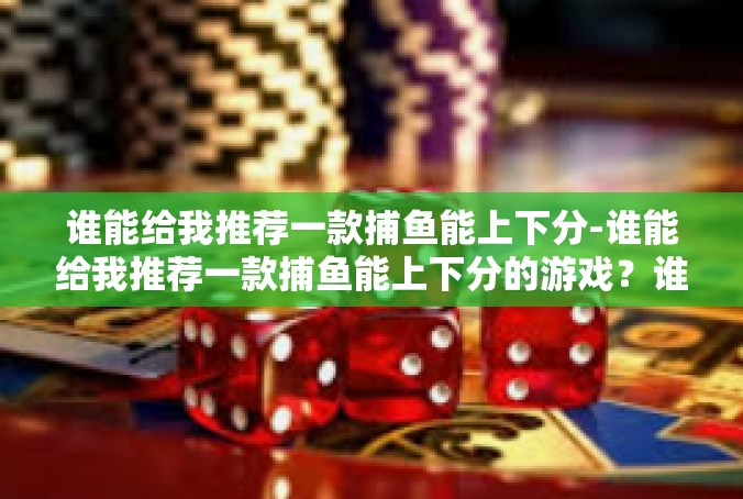 谁能给我推荐一款捕鱼能上下分-谁能给我推荐一款捕鱼能上下分的游戏？谁能给我推荐一款捕鱼能上下分