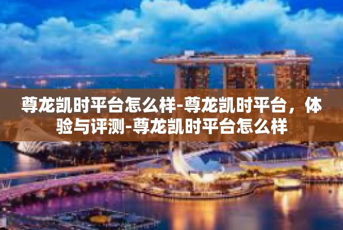 尊龙凯时平台怎么样-尊龙凯时平台，体验与评测-尊龙凯时平台怎么样