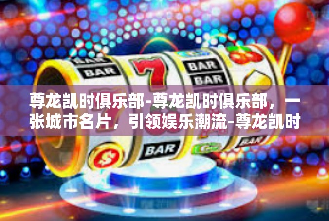 尊龙凯时俱乐部-尊龙凯时俱乐部，一张城市名片，引领娱乐潮流-尊龙凯时俱乐部