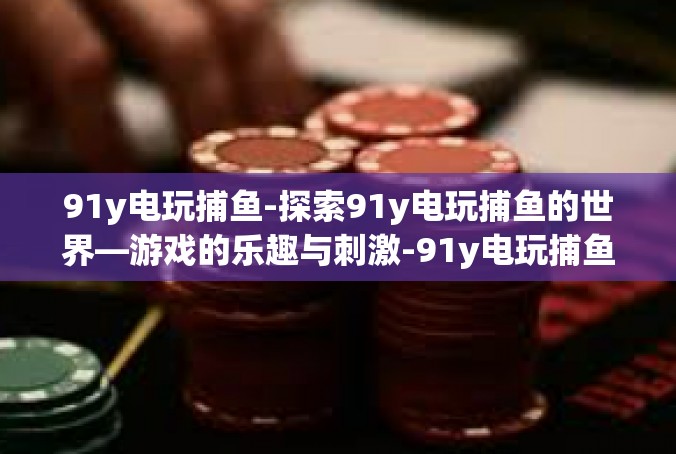 91y电玩捕鱼-探索91y电玩捕鱼的世界—游戏的乐趣与刺激-91y电玩捕鱼